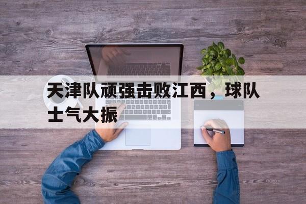 关于天津队顽强击败江西，球队士气大振的信息